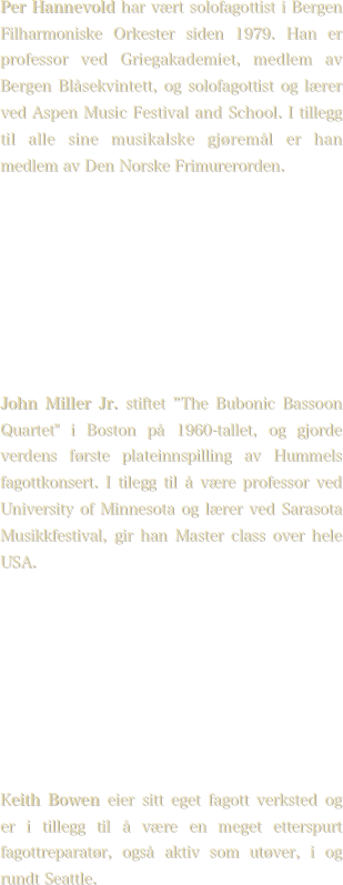 Per Hannevold har vært solofagottist i Bergen Filharmoniske Orkester siden 1979. Han er professor ved Griegakademiet, medlem av Bergen Blåsekvintett, og solofagottist og lærer ved Aspen Music Festival and School. I tillegg til alle sine musikalske gjøremål er han medlem av Den Norske Frimurerorden.








John Miller Jr. stiftet ”The Bubonic Bassoon Quartet" i Boston på 1960-tallet, og gjorde verdens første plateinnspilling av Hummels fagottkonsert. I tilegg til å være professor ved University of Minnesota og lærer ved Sarasota Musikkfestival, gir han Master class over hele USA.








Keith Bowen eier sitt eget fagott verksted og er i tillegg til å være en meget etterspurt fagottreparatør, også aktiv som utøver, i og rundt Seattle.
